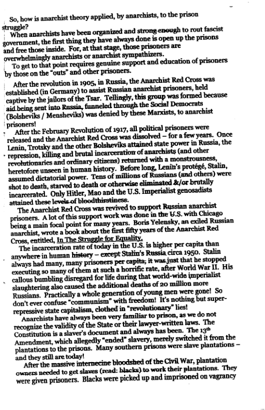 ™ To gt tothat point requires genuine support and education of prisoners by those o the “outs” and other prisoners. After the revolution in 1905, in Russia, the Anarchist Red Cross was established (in Germany) to assist Russian anarchist prisoners, held Captive by the jalors of the Tsar. Tellingly,this group was formed because 2 being seat into Russia, funneled throngh the Social Democrats (Bolsheviks / Mensheviks) was denied by these Marists, to anarchist ! "After the February Revolution of 1917, all political prisoners were released and the Anarchist Red Cross was dissolved — for a few years. Once mwwmmmmmwmmm assumed dictatorial power. “Tens of millions of Russians (and others) were Mmddlh.nndmwumflmwflmmnfly facareerated. Only Hitler, Mao and the U.S. Imperialist genosadists attained these levels.of bleodthisstiness. prisoners. A lot of this support work was done in the U.S. with Chicago ‘being a main focal point for many years. ‘Boris Yelensky, an exiled Russian mfl&wm-bok;hmdzfinlfil&y—no{&zmnfiukd Cross, entitied, In The Strugele for Equality. T&mfinmedmyhfieu&iwswafinIhIn " amywhere in human history - except Stalin’s Russia circa 1950. Stalin ‘executing so many of them at such a rate, after World War I1. His Slaughtering also caused the additional deaths of 20 million more Russians, Practically a whole generation of young men were gone! S0 don’t ever confuse “communism” with freedom! It nothing but super- repressive state capitalisa, clothed in *revolutionary” iest mmmuwpmwmfirwmumhm recognize the validity of the State or their lawyer-written laws. The Congitution is a slaver’s document and always has been. The 13% Amendment, which allegedly “ended” slavery, merely switched it from the Dlantations to the prisons. Many southern prisons were slave plantations and they still are today! “After the massive imtermecine bioodshed of the Civil War, plantation ovemers mecded to get slaves (read: blacks) to work their plantations. They e given prisoners. Blacks were picked up and imprisoned on vagrancy